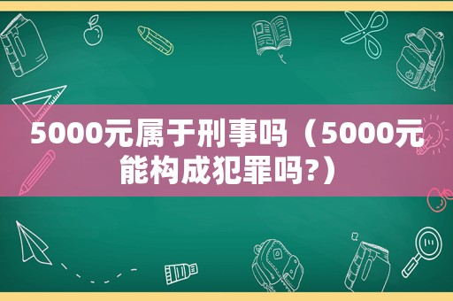 5000元屬于刑事嗎（5000元能構(gòu)成犯罪嗎?）