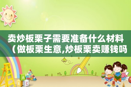 賣(mài)炒板栗子需要準(zhǔn)備什么材料（做板栗生意,炒板栗賣(mài)賺錢(qián)嗎?）