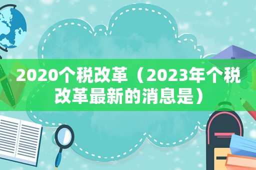 2020個(gè)稅改革（2023年個(gè)稅改革最新的消息是）