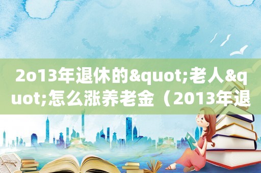 2o13年退休的"老人"怎么漲養(yǎng)老金（2013年退休人員漲工資方案是什么）
