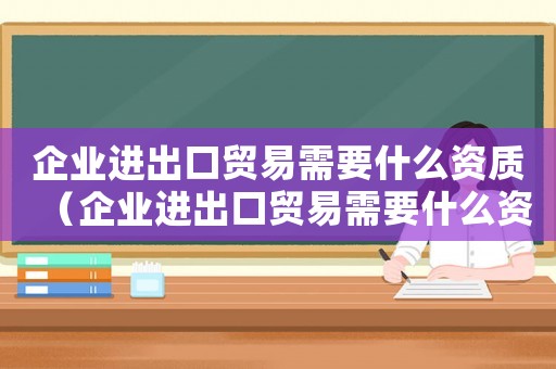 企業(yè)進出口貿(mào)易需要什么資質(zhì)（企業(yè)進出口貿(mào)易需要什么資質(zhì)）