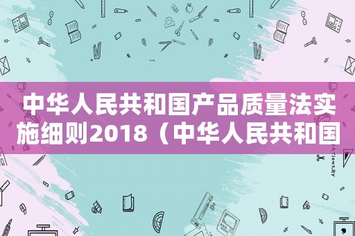 中華人民共和國(guó)產(chǎn)品質(zhì)量法實(shí)施細(xì)則2018（中華人民共和國(guó)產(chǎn)品質(zhì)量法實(shí)施細(xì)則）