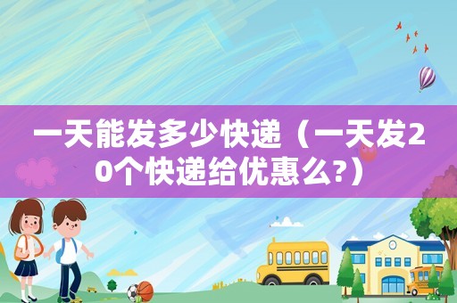 一天能發(fā)多少快遞（一天發(fā)20個快遞給優(yōu)惠么?）