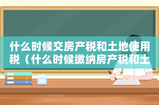 什么時候交房產(chǎn)稅和土地使用稅（什么時候繳納房產(chǎn)稅和土地稅）