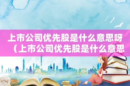 上市公司優(yōu)先股是什么意思呀（上市公司優(yōu)先股是什么意思?）