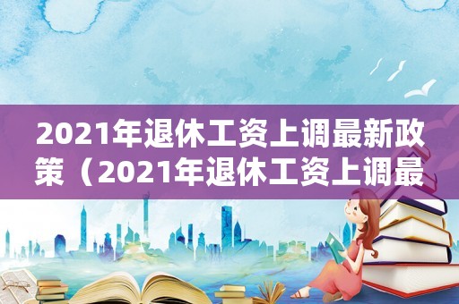 2021年退休工資上調(diào)最新政策（2021年退休工資上調(diào)最新）