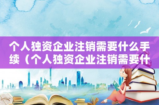 個人獨資企業(yè)注銷需要什么手續(xù)（個人獨資企業(yè)注銷需要什么材料）