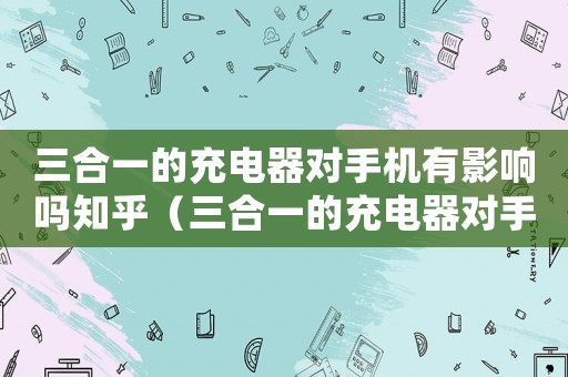 三合一的充電器對(duì)手機(jī)有影響嗎知乎（三合一的充電器對(duì)手機(jī)有影響嗎?）