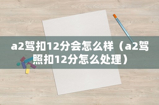 a2駕扣12分會(huì)怎么樣（a2駕照扣12分怎么處理）