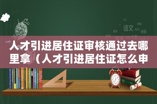 人才引進(jìn)居住證審核通過去哪里拿（人才引進(jìn)居住證怎么申請辦理）