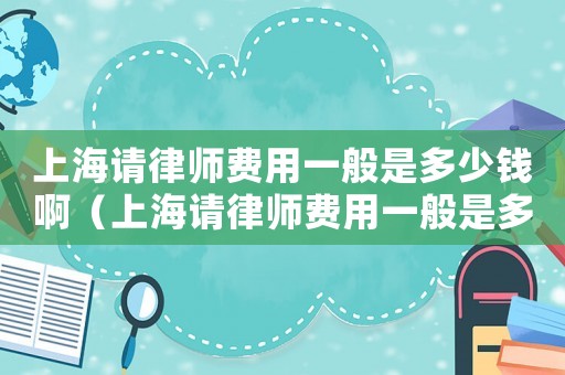 上海請(qǐng)律師費(fèi)用一般是多少錢啊（上海請(qǐng)律師費(fèi)用一般是多少錢）