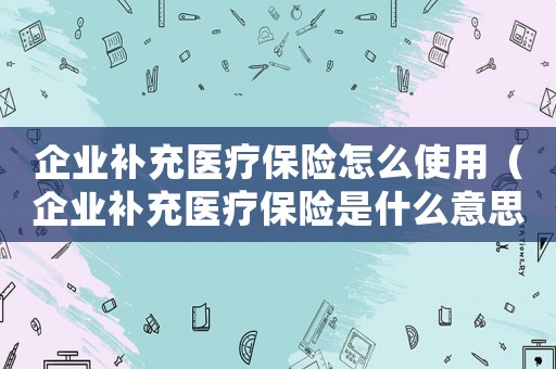 企業(yè)補充醫(yī)療保險怎么使用（企業(yè)補充醫(yī)療保險是什么意思嘉興）
