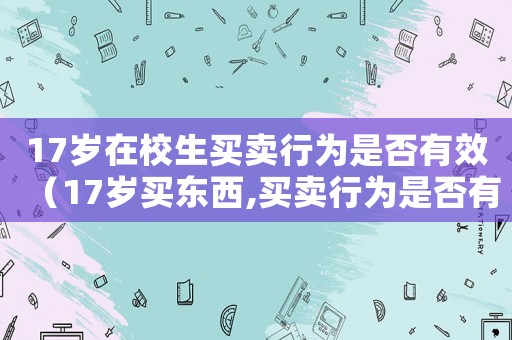 17歲在校生買賣行為是否有效（17歲買東西,買賣行為是否有效）