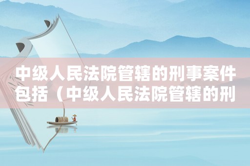中級(jí)人民法院管轄的刑事案件包括（中級(jí)人民法院管轄的刑事案件有哪些）