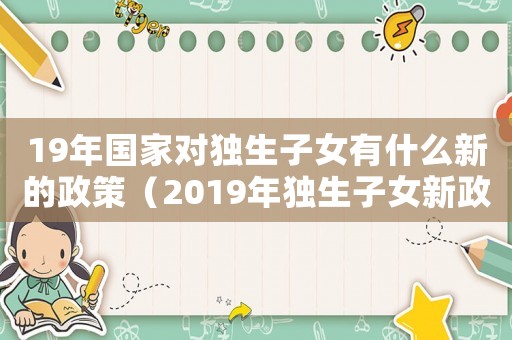 19年國(guó)家對(duì)獨(dú)生子女有什么新的政策（2019年獨(dú)生子女新政策解讀）