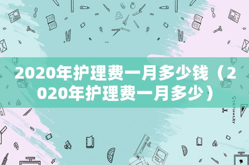 2020年護(hù)理費(fèi)一月多少錢（2020年護(hù)理費(fèi)一月多少）