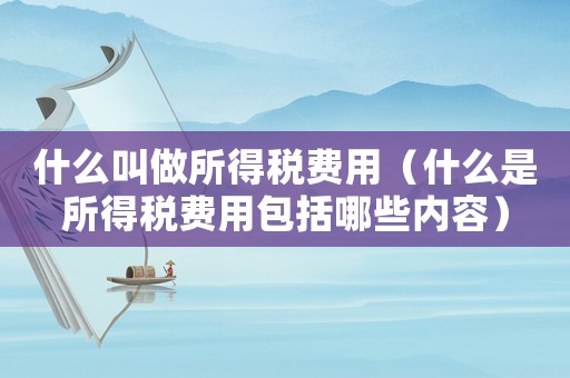 什么叫做所得稅費(fèi)用（什么是所得稅費(fèi)用包括哪些內(nèi)容）