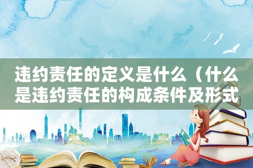 違約責(zé)任的定義是什么（什么是違約責(zé)任的構(gòu)成條件及形式）