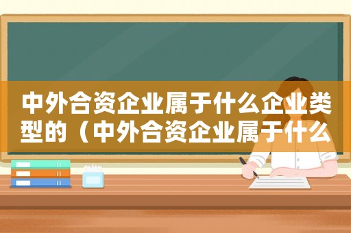 中外合資企業(yè)屬于什么企業(yè)類型的（中外合資企業(yè)屬于什么企業(yè)類型）
