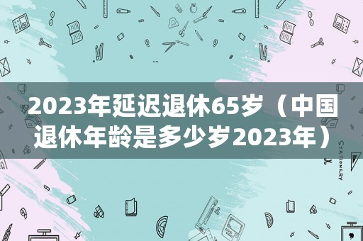 2023年延遲退休65歲（中國(guó)退休年齡是多少歲2023年）