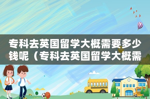 專科去英國留學(xué)大概需要多少錢呢（專科去英國留學(xué)大概需要多少錢）