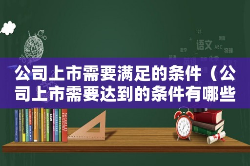 公司上市需要滿(mǎn)足的條件（公司上市需要達(dá)到的條件有哪些）