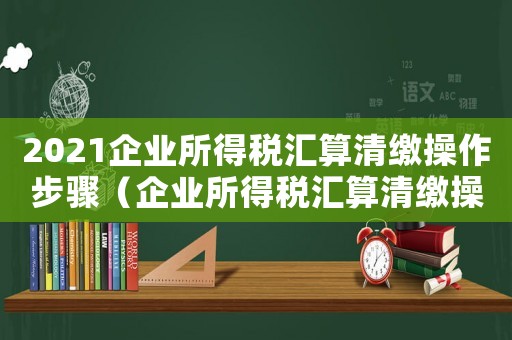 2021企業(yè)所得稅匯算清繳操作步驟（企業(yè)所得稅匯算清繳操作步驟）
