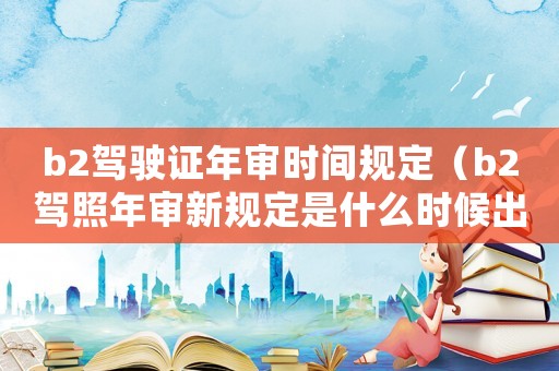 b2駕駛證年審時間規(guī)定（b2駕照年審新規(guī)定是什么時候出的）