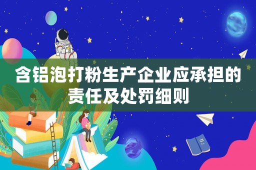 含鋁泡打粉生產(chǎn)企業(yè)應(yīng)承擔(dān)的責(zé)任及處罰細則