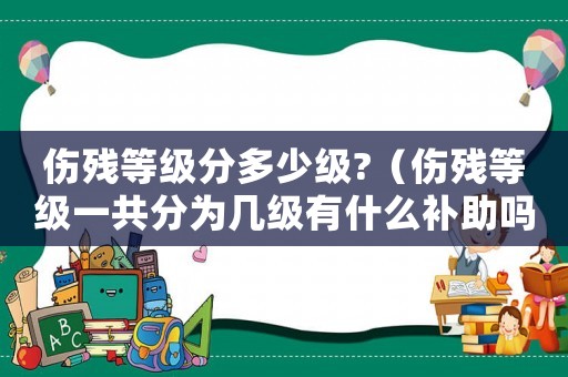 傷殘等級(jí)分多少級(jí)?（傷殘等級(jí)一共分為幾級(jí)有什么補(bǔ)助嗎）