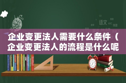 企業(yè)變更法人需要什么條件（企業(yè)變更法人的流程是什么呢）