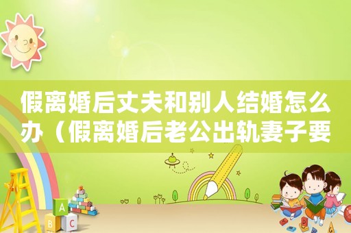 假離婚后丈夫和別人結(jié)婚怎么辦（假離婚后老公出軌妻子要求補(bǔ)償）