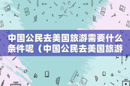 中國公民去美國旅游需要什么條件呢（中國公民去美國旅游需要什么條件）