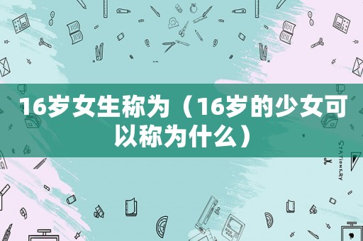 16歲女生稱(chēng)為（16歲的少女可以稱(chēng)為什么）