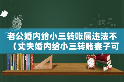 老公婚內(nèi)給小三轉(zhuǎn)賬屬違法不（丈夫婚內(nèi)給小三轉(zhuǎn)賬妻子可以追回嗎）