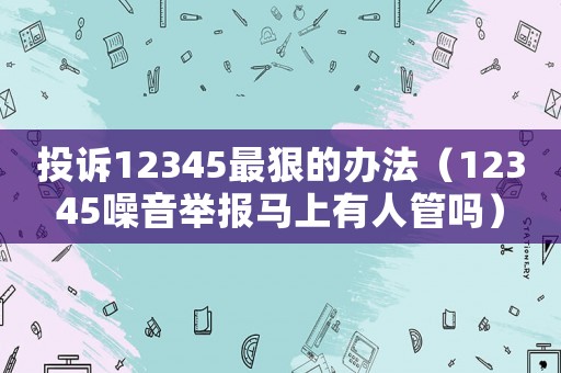 投訴12345最狠的辦法（12345噪音舉報(bào)馬上有人管嗎）