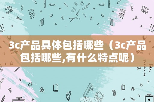 3c產品具體包括哪些（3c產品包括哪些,有什么特點呢）