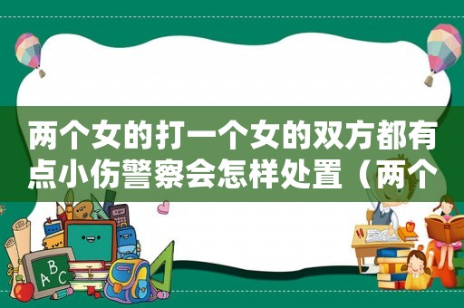 兩個(gè)女的打一個(gè)女的雙方都有點(diǎn)小傷警察會(huì)怎樣處置（兩個(gè)女的打一個(gè)男的怎么判刑）