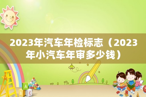 2023年汽車(chē)年檢標(biāo)志（2023年小汽車(chē)年審多少錢(qián)）