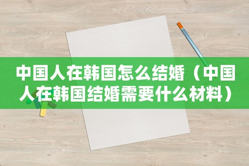 中國(guó)人在韓國(guó)怎么結(jié)婚（中國(guó)人在韓國(guó)結(jié)婚需要什么材料）