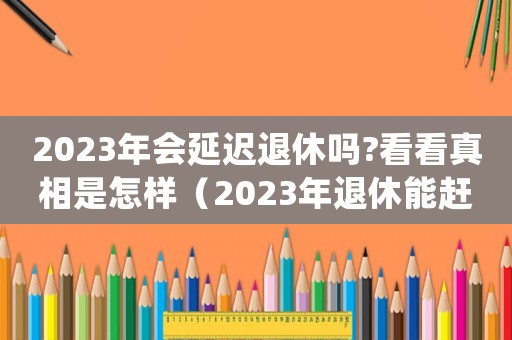2023年會(huì)延遲退休嗎?看看真相是怎樣（2023年退休能趕上延遲退休嗎）