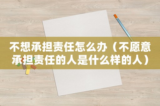 不想承擔(dān)責(zé)任怎么辦（不愿意承擔(dān)責(zé)任的人是什么樣的人）