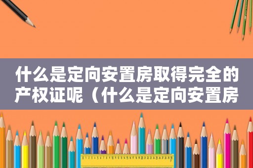 什么是定向安置房取得完全的產(chǎn)權(quán)證呢（什么是定向安置房取得完全的產(chǎn)權(quán)證）