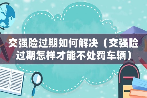 交強(qiáng)險(xiǎn)過(guò)期如何解決（交強(qiáng)險(xiǎn)過(guò)期怎樣才能不處罰車輛）
