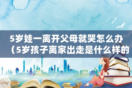 5歲娃一離開父母就哭怎么辦（5歲孩子離家出走是什么樣的心態(tài)）