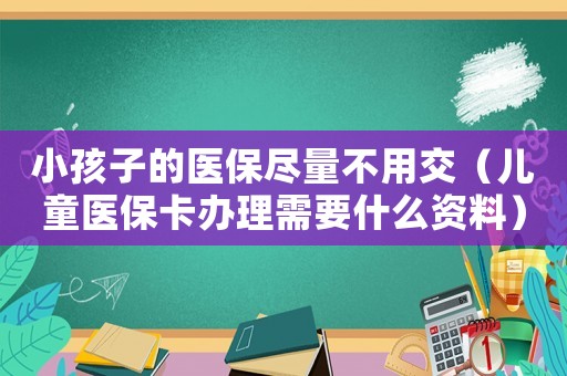 小孩子的醫(yī)保盡量不用交（兒童醫(yī)保卡辦理需要什么資料）