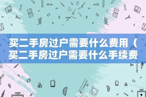 買二手房過戶需要什么費用（買二手房過戶需要什么手續(xù)費）