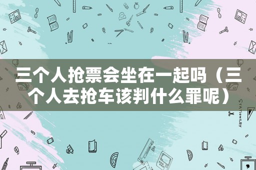 三個人搶票會坐在一起嗎（三個人去搶車該判什么罪呢）