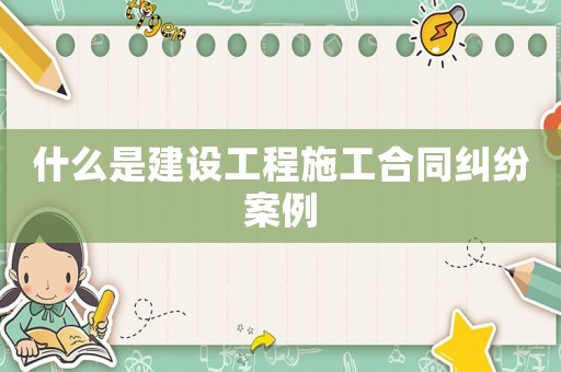 什么是建設(shè)工程施工合同糾紛案例
