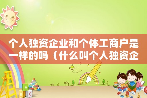 個(gè)人獨(dú)資企業(yè)和個(gè)體工商戶是一樣的嗎（什么叫個(gè)人獨(dú)資企業(yè)與個(gè)體工商戶）